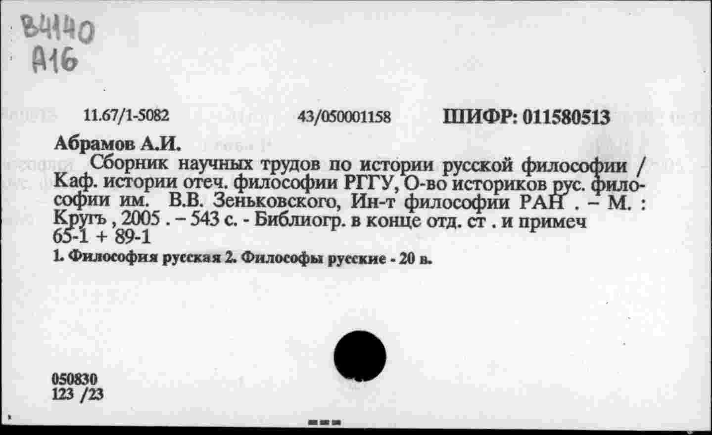 ﻿ЪЦЦо (Н6
11.67/1-5082	43/050001158 ШИФР: 011580513
Абрамов А.И.
Сборник научных трудов по истории русской философии / Каф. истории отеч. философии РГГУ, О-во историков рус. философии им. В.В. Зеньковского, Ин-т философии РАН . - М. : Кр^гъ 89^1^ " 543 С ' ®И^ЛИОГР’ в конце отд- ст • и пРимеч
Е Философия русская 2. Философы русские - 20 в.
050830
123 /23